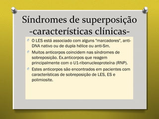 Síndromes de superposição
-características clínicas-
O O LES está associado com alguns "marcadores", anti-
DNA nativo ou de dupla hélice ou anti-Sm.
O Muitos anticorpos coincidem nas síndromes de
sobreposição. Ex.anticorpos que reagem
principalmente com o U1-ribonucleoproteína (RNP).
O Estes anticorpos são encontrados em pacientes com
características de sobreposição de LES, ES e
polimiosite.
 