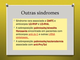 Outras síndromes
O Síndrome rara associada a DMTCDMTC e
anticorpos U2-RNPU2-RNP e U3-RNAU3-RNA,
O A sobreposição polimiosite/alveolitepolimiosite/alveolite
fibrosantefibrosante encontrada em pacientes com
anticorpos anti-Jo-1 e outras t-RNA
sintetases.
O A sobreposição polimiosite/esclerodermiapolimiosite/esclerodermia
associada com anti-Pm/Sclanti-Pm/Scl
 