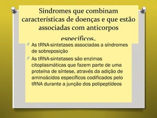 Síndromes que combinam
características de doenças e que estão
associadas com anticorpos
específicos.O As tRNA-sintetases associadas a síndromes
de sobreposição
O As tRNA-sintetases são enzimas
citoplasmáticas que fazem parte de uma
proteína de síntese, através da adição de
aminoácidos específicos codificados pelo
tRNA durante a junção dos polipeptídeos
 