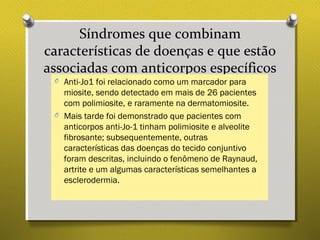 Síndromes que combinam
características de doenças e que estão
associadas com anticorpos específicos
O Anti-Jo1 foi relacionado como um marcador para
miosite, sendo detectado em mais de 26 pacientes
com polimiosite, e raramente na dermatomiosite.
O Mais tarde foi demonstrado que pacientes com
anticorpos anti-Jo-1 tinham polimiosite e alveolite
fibrosante; subsequentemente, outras
características das doenças do tecido conjuntivo
foram descritas, incluindo o fenômeno de Raynaud,
artrite e um algumas características semelhantes a
esclerodermia.
 