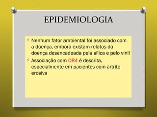 EPIDEMIOLOGIA
O Nenhum fator ambiental foi associado com
a doença, embora existam relatos da
doença desencadeada pela sílica e pelo vinil
O Associação com DR4 é descrita,
especialmente em pacientes com artrite
erosiva
 