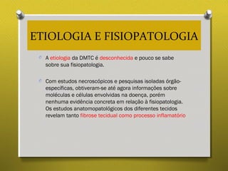 ETIOLOGIA E FISIOPATOLOGIA
O A etiologia da DMTC é desconhecida e pouco se sabe
sobre sua fisiopatologia.
O Com estudos necroscópicos e pesquisas isoladas órgão-
específicas, obtiveram-se até agora informações sobre
moléculas e células envolvidas na doença, porém
nenhuma evidência concreta em relação à fisiopatologia.
Os estudos anatomopatológicos dos diferentes tecidos
revelam tanto fibrose tecidual como processo inflamatório
 
