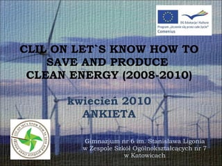 CLIL ON LET`S KNOW HOW TO SAVE AND PRODUCE  CLEAN ENERGY (2008-2010) kwiecień 2010 ANKIETA Gimnazjum nr 6 im. Stanisława Ligonia w Zespole Szkół Ogólnokształcących nr 7  w Katowicach 