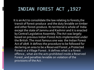 INDIAN FOREST ACT ,1927
It is an Act to consolidate the law relating to forests,the
transit of forest-produce and the duty leviable on timber
and other forest-produce. Its territorial is whole of India
except the state of Jammu and Kashmir and it is enacted
by Central Legislative Assembly .The Act was largely
based on previous Indian Forest Acts implemented under
the British .The most famous one was the Indian Forest
Act of 1878 .It defines the procedure to be followed for
declaring an area to be a Reserved Forest ,a Protected
Forest or aVillage Forest . It defines what is a forest
offence , what are the acts prohibited inside a Reserved
Forest ,and penalties leviable on violation of the
provisions of the Act .
 