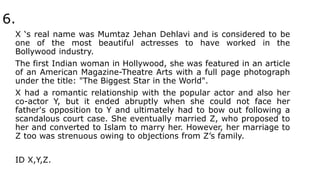6.
X ‘s real name was Mumtaz Jehan Dehlavi and is considered to be
one of the most beautiful actresses to have worked in the
Bollywood industry.
The first Indian woman in Hollywood, she was featured in an article
of an American Magazine-Theatre Arts with a full page photograph
under the title: "The Biggest Star in the World".
X had a romantic relationship with the popular actor and also her
co-actor Y, but it ended abruptly when she could not face her
father's opposition to Y and ultimately had to bow out following a
scandalous court case. She eventually married Z, who proposed to
her and converted to Islam to marry her. However, her marriage to
Z too was strenuous owing to objections from Z’s family.
ID X,Y,Z.
 