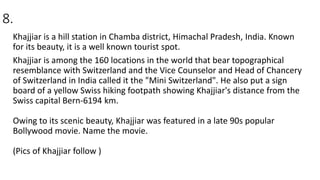 8.
Khajjiar is a hill station in Chamba district, Himachal Pradesh, India. Known
for its beauty, it is a well known tourist spot.
Khajjiar is among the 160 locations in the world that bear topographical
resemblance with Switzerland and the Vice Counselor and Head of Chancery
of Switzerland in India called it the "Mini Switzerland". He also put a sign
board of a yellow Swiss hiking footpath showing Khajjiar's distance from the
Swiss capital Bern-6194 km.
Owing to its scenic beauty, Khajjiar was featured in a late 90s popular
Bollywood movie. Name the movie.
(Pics of Khajjiar follow )
 