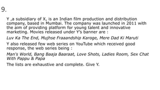 9.
Y ,a subsidiary of X, is an Indian film production and distribution
company, based in Mumbai. The company was launched in 2011 with
the aim of providing platform for young talent and innovative
marketing. Movies released under Y’s banner are :
Luv Ka The End, Mujhse Fraaandship Karoge, Mere Dad Ki Maruti
Y also released few web series on YouTube which received good
response, the web series being :
Man's World, Bang Baaja Baaraat, Love Shots, Ladies Room, Sex Chat
With Pappu & Papa
The lists are exhaustive and complete. Give Y.
 