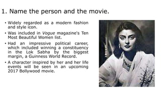 1. Name the person and the movie.
• Widely regarded as a modern fashion
and style icon.
• Was included in Vogue magazine's Ten
Most Beautiful Women list.
• Had an impressive political career,
which included winning a constituency
in the Lok Sabha by the biggest
margin, a Guinness World Record.
• A character inspired by her and her life
events will be seen in an upcoming
2017 Bollywood movie.
 