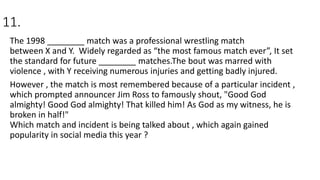 11.
The 1998 ________ match was a professional wrestling match
between X and Y. Widely regarded as “the most famous match ever”, It set
the standard for future ________ matches.The bout was marred with
violence , with Y receiving numerous injuries and getting badly injured.
However , the match is most remembered because of a particular incident ,
which prompted announcer Jim Ross to famously shout, "Good God
almighty! Good God almighty! That killed him! As God as my witness, he is
broken in half!"
Which match and incident is being talked about , which again gained
popularity in social media this year ?
 