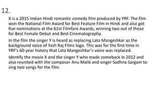 12.
X is a 2015 Indian Hindi romantic comedy film produced by YRF. The film
won the National Film Award for Best Feature Film in Hindi and also got
five nominations at the 61st Filmfare Awards, winning two out of those
for Best Female Debut and Best Cinematography.
In the film the singer Y is heard as replacing Lata Mangeshkar as the
background voice of Yash Raj Films logo. This was for the first time in
YRF's 60-year history that Lata Mangeshkar's voice was replaced.
Identify the movie X and the singer Y who made comeback in 2012 and
also reunited with the composer Anu Malik and singer Sadhna Sargam to
sing two songs for the film.
 