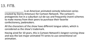 13. FITB.
______________ is an American animated comedy television series
created by Danny Antonucci for Cartoon Network. The cartoon’s
protagonists live in a suburban cul-de-sac and frequently invent schemes
to make money from their peers to purchase their favorite
confectionery, jawbreakers.
All the characters of the show have different tongue colors, which is
considered as the show’s trademark.
Having aired for 10 years, this is Cartoon Network's longest running show
and was the last major animated TV series to use conventional cel
animation.
 
