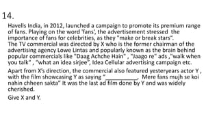 14.
Havells India, in 2012, launched a campaign to promote its premium range
of fans. Playing on the word 'fans‘, the advertisement stressed the
importance of fans for celebrities, as they "make or break stars“.
The TV commercial was directed by X who is the former chairman of the
advertising agency Lowe Lintas and popularly known as the brain behind
popular commercials like "Daag Achche Hain" , "Jaago re" ads ,"walk when
you talk“ , “what an idea sirjee”, Idea Cellular advertising campaign etc.
Apart from X’s direction, the commercial also featured yesteryears actor Y ,
with the film showcasing Y as saying “__________, Mere fans mujh se koi
nahin chheen sakta” It was the last ad film done by Y and was widely
cherished.
Give X and Y.
 