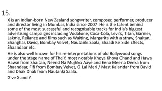 15.
X is an Indian-born New Zealand songwriter, composer, performer, producer
and director living in Mumbai, India since 2007 He is the talent behind
some of the most successful and recognisable tracks for India's biggest
advertising campaigns including Vodafone, Coca-Cola, Levi's, Titan, Garnier,
Lakme, Reliance and films such as Waiting, Margarita with a straw, Shaitan,
Shanghai, David, Bombay Velvet, Nautanki Saala, Shaadi Ke Side Effects,
Shaandaar etc.
He is also well known for his re-interpretations of old Bollywood songs
under the stage name of The Y, most notably Khoya Khoya Chand and Hawa
Hawai from Shaitan, Neend Na Mujhko Aaye and Eena Meena Deeka from
Shaandaar, Fifi from Bombay Velvet, O Lal Meri / Mast Kalandar from David
and Dhak Dhak from Nautanki Saala.
Give X and Y.
 