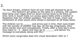 2.
“As dawn breaks, children from all over India get dressed to go to
______. The Kashmiri girl glides on the lakes in a shikara, the Ladakhi
boys jump over ridges and run down narrow lanes to be there on
time. Girls in South India run across green fields while a mother in
Rajasthan bids her children goodbye. The look of hope, cheer and
excitement at what would come ahead is stamped on all these faces.
The children run to ______ and arrive just in time, their eyes bright
with the wonder of another new day. As the day progresses, they
strive harder and work energetically. Finally, after a hard day’s work,
they listen to X about why they go to ______ and deliver his
message to everybody along with him.”
Which iconic song/video does this visual description refer to ?
 