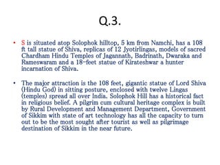 Q.3.
• S is situated atop Solophok hilltop, 5 km from Namchi, has a 108
ft tall statue of Shiva, replicas of 12 Jyotirlingas, models of sacred
Chardham Hindu Temples of Jagannath, Badrinath, Dwaraka and
Rameswaram and a 18-feet statue of Kirateshwar a hunter
incarnation of Shiva.
• The major attraction is the 108 feet, gigantic statue of Lord Shiva
(Hindu God) in sitting posture, enclosed with twelve Lingas
(temples) spread all over India. Solophok Hill has a historical fact
in religious belief. A pilgrim cum cultural heritage complex is built
by Rural Development and Management Department, Government
of Sikkim with state of art technology has all the capacity to turn
out to be the most sought after tourist as well as pilgrimage
destination of Sikkim in the near future.
 