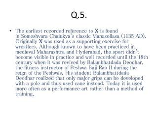 Q.5.
• The earliest recorded reference to X is found
in Someshvara Chalukya's classic Manasollasa (1135 AD).
Originally X was used as a supporting exercise for
wrestlers. Although known to have been practiced in
medieval Maharashtra and Hyderabad, the sport didn't
become visible in practice and well recorded until the 18th
century when it was revived by Balambhatdada Deodhar,
the fitness instructor of Peshwa Baji Rao II during the
reign of the Peshwas. His student Balambhattdada
Deodhar realized that only major grips can be developed
with a pole and thus used cane instead. Today it is used
more often as a performance art rather than a method of
training.
 