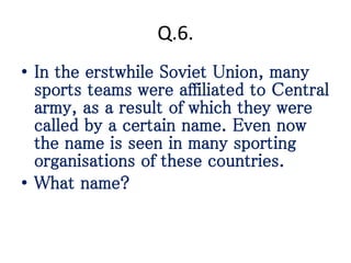 Q.6.
• In the erstwhile Soviet Union, many
sports teams were affiliated to Central
army, as a result of which they were
called by a certain name. Even now
the name is seen in many sporting
organisations of these countries.
• What name?
 