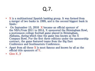 Q.7.
• X is a multinational Spanish banking group. It was formed from
a merger of two banks in 1999, and is the second biggest bank in
Spain.[
• On September 13, 2010 X became an official sponsor of
the NBA.From 2011 to 2014, X sponsored the Birmingham Bowl,
a postseason college football game played in Birmingham,
Alabama, during which time the game was known as the X
Compass Bowl. For the first three editions under the sponsorship
contract, the game featured teams from the Big East
Conference and Southeastern Conference.
• Apart from all these X is most famous and known by all as the
official title sponsors of Y.
• Give X ,Y
 
