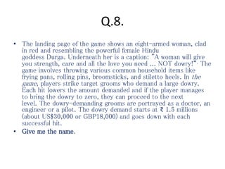 Q.8.
• The landing page of the game shows an eight-armed woman, clad
in red and resembling the powerful female Hindu
goddess Durga. Underneath her is a caption: "A woman will give
you strength, care and all the love you need ... NOT dowry!“. The
game involves throwing various common household items like
frying pans, rolling pins, broomsticks, and stiletto heels. In the
game, players strike target grooms who demand a large dowry.
Each hit lowers the amount demanded and if the player manages
to bring the dowry to zero, they can proceed to the next
level. The dowry-demanding grooms are portrayed as a doctor, an
engineer or a pilot. The dowry demand starts at ₹ 1.5 millions
(about US$30,000 or GBP18,000) and goes down with each
successful hit.
• Give me the name.
 