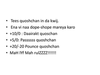• Tees quoshchan in da kwij.
• Ena vi naa dope-shope mareya karo
• +10/0 : Daairakt quoschan
• +5/0: Passssss quoshchan
• +20/-20 Pounce quoshchan
• MaH lYf Mah rulZZZZ!!!!!!
 
