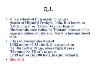 Q.1.
• M is a suburb of Dharamsala in Kangra
district of Himachal Pradesh, India. It is known as
"Little Lhasa" or "Dhasa" (a short form of
Dharamshala used mainly by Tibetans) because of its
large population of Tibetans. The N is headquartered
in M.
• It has an average elevation of
2,082 metres (6,831 feet). It is situated on
the Dhauladhar Range, whose highest peak,
"Hanuman Ka Tibba", at about
5,639 metres (18,500 feet), lies just behind it.
• Give M,N
 