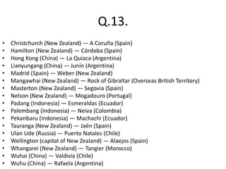 Q.13.
• Christchurch (New Zealand) — A Coruña (Spain)
• Hamilton (New Zealand) — Córdoba (Spain)
• Hong Kong (China) — La Quiaca (Argentina)
• Lianyungang (China) — Junín (Argentina)
• Madrid (Spain) — Weber (New Zealand)
• Mangawhai (New Zealand) — Rock of Gibraltar (Overseas British Territory)
• Masterton (New Zealand) — Segovia (Spain)
• Nelson (New Zealand) — Mogadouro (Portugal)
• Padang (Indonesia) — Esmeraldas (Ecuador)
• Palembang (Indonesia) — Neiva (Colombia)
• Pekanbaru (Indonesia) — Machachi (Ecuador)
• Tauranga (New Zealand) — Jaén (Spain)
• Ulan Ude (Russia) — Puerto Natales (Chile)
• Wellington (capital of New Zealand) — Alaejos (Spain)
• Whangarei (New Zealand) — Tangier (Morocco)
• Wuhai (China) — Valdivia (Chile)
• Wuhu (China) — Rafaela (Argentina)
 
