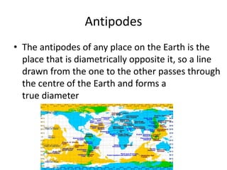 Antipodes
• The antipodes of any place on the Earth is the
place that is diametrically opposite it, so a line
drawn from the one to the other passes through
the centre of the Earth and forms a
true diameter
 