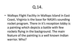 Q.14.
• Wallops Flight Facility in Wallops Island in East
Coast, Virginia is the base for NASA’s sounding
rocket program. There in it’s reception lobby is
a painting which depicts a battle with few
rockets flying in the background. The main
feature of the painting is a well known Indian
warrior. Who?
 