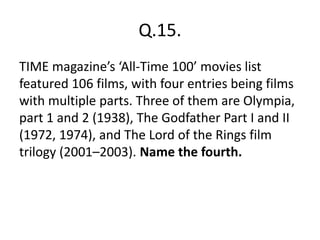 Q.15.
TIME magazine’s ‘All-Time 100’ movies list
featured 106 films, with four entries being films
with multiple parts. Three of them are Olympia,
part 1 and 2 (1938), The Godfather Part I and II
(1972, 1974), and The Lord of the Rings film
trilogy (2001–2003). Name the fourth.
 