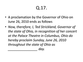 Q.17.
• A proclamation by the Governor of Ohio on
June 26, 2010 ends as follows
• Now, therefore, I, Ted Strickland, Governor of
the state of Ohio, in recognition of her concert
at the Palace Theatre in Columbus, Ohio do
hereby proclaim Sunday, June 26, 2010
throughout the state of Ohio as
________________ day.
 