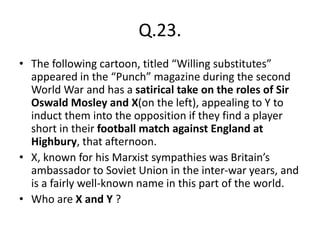 Q.23.
• The following cartoon, titled “Willing substitutes”
appeared in the “Punch” magazine during the second
World War and has a satirical take on the roles of Sir
Oswald Mosley and X(on the left), appealing to Y to
induct them into the opposition if they find a player
short in their football match against England at
Highbury, that afternoon.
• X, known for his Marxist sympathies was Britain’s
ambassador to Soviet Union in the inter-war years, and
is a fairly well-known name in this part of the world.
• Who are X and Y ?
 