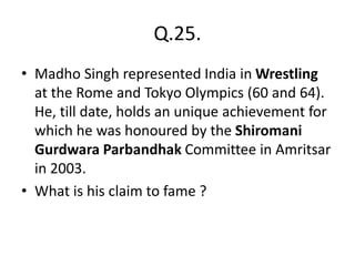 Q.25.
• Madho Singh represented India in Wrestling
at the Rome and Tokyo Olympics (60 and 64).
He, till date, holds an unique achievement for
which he was honoured by the Shiromani
Gurdwara Parbandhak Committee in Amritsar
in 2003.
• What is his claim to fame ?
 