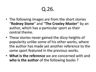 Q.26.
• The following images are from the short stories
“Rodney Stone” and “The Croxley Master” by an
author, which has a particular sport as their
central theme.
• These stories never gained the dizzy heights of
popularity unlike some of his other works, where
the author has made yet another reference to the
same sport featured in the previous works.
• What is the reference we are concerned with and
who is the author of the following books ?
 