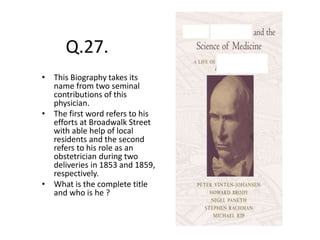 Q.27.
• This Biography takes its
name from two seminal
contributions of this
physician.
• The first word refers to his
efforts at Broadwalk Street
with able help of local
residents and the second
refers to his role as an
obstetrician during two
deliveries in 1853 and 1859,
respectively.
• What is the complete title
and who is he ?
 