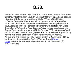 Q.28.
Lee Marek and "Marek's Kid Scientists" performed X on the Late Show
with David Letterman in 1999.In March 2002,Steve Spangler, a science
educator, did the demonstration on KUSA-TV, an NBC affiliate,
in Denver Colorado. X became an internet sensation in September
2005. The X became a subject of the television show Mythbusters in
2006.Spangler signed a licensing agreement with Perfetti Van Melle,
the maker of Y. Amazing Toys, Spangler's toy company, released the
Geyser Tube toys in February 2007. In October 2010, a Guinness World
Record of 2,865 simultaneous geysers was set at an event organized by
Perfetti Van Melle at the SM Mall of Asia Complex, in Manila,
Philippines.This record was afterwards beaten in November 2014 by
another event organized by Perfetti Van Melle and Chupa
Chups in Leon, Guanajuato, Mexico where 4,334 X were set off
simultaneously
 