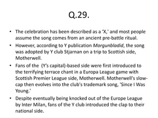 Q.29.
• The celebration has been described as a ‘X,' and most people
assume the song comes from an ancient pre-battle ritual.
• However, according to Y publication Morgunbladid, the song
was adopted by Y club Stjarnan on a trip to Scottish side,
Motherwell.
• Fans of the (Y’s capital)-based side were first introduced to
the terrifying terrace chant in a Europa League game with
Scottish Premier League side, Motherwell. Motherwell's slow-
cap then evolves into the club's trademark song, 'Since I Was
Young.'
• Despite eventually being knocked out of the Europe League
by Inter Milan, fans of the Y club introduced the clap to their
national side.
 