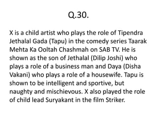 Q.30.
X is a child artist who plays the role of Tipendra
Jethalal Gada (Tapu) in the comedy series Taarak
Mehta Ka Ooltah Chashmah on SAB TV. He is
shown as the son of Jethalal (Dilip Joshi) who
plays a role of a business man and Daya (Disha
Vakani) who plays a role of a housewife. Tapu is
shown to be intelligent and sportive, but
naughty and mischievous. X also played the role
of child lead Suryakant in the film Striker.
 
