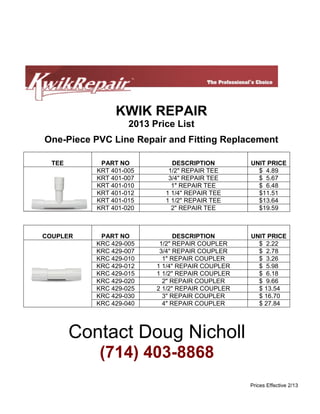 KWIK REPAIR
2013 Price List
One-Piece PVC Line Repair and Fitting Replacement
TEE

PART NO
KRT 401-005
KRT 401-007
KRT 401-010
KRT 401-012
KRT 401-015
KRT 401-020

DESCRIPTION
1/2" REPAIR TEE
3/4" REPAIR TEE
1" REPAIR TEE
1 1/4" REPAIR TEE
1 1/2" REPAIR TEE
2" REPAIR TEE

UNIT PRICE
$ 4.89
$ 5.67
$ 6.48
$11.51
$13.64
$19.59

COUPLER

PART NO
KRC 429-005
KRC 429-007
KRC 429-010
KRC 429-012
KRC 429-015
KRC 429-020
KRC 429-025
KRC 429-030
KRC 429-040

DESCRIPTION
1/2" REPAIR COUPLER
3/4" REPAIR COUPLER
1" REPAIR COUPLER
1 1/4" REPAIR COUPLER
1 1/2" REPAIR COUPLER
2" REPAIR COUPLER
2 1/2" REPAIR COUPLER
3" REPAIR COUPLER
4" REPAIR COUPLER

UNIT PRICE
$ 2.22
$ 2.78
$ 3.26
$ 5.98
$ 6.18
$ 9.66
$ 13.54
$ 16.70
$ 27.84

Contact Doug Nicholl
(714) 403-8868
Prices Effective 2/13

 