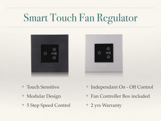 Smart Touch Fan Regulator
❖ Touch Sensitive
❖ Modular Design
❖ 5 Step Speed Control
❖ Independant On - Off Control
❖ Fan Controller Box included
❖ 2 yrs Warranty
 
