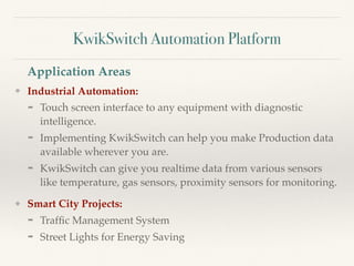 KwikSwitch Automation Platform
❖ Industrial Automation:
➡ Touch screen interface to any equipment with diagnostic
intelligence.
➡ Implementing KwikSwitch can help you make Production data
available wherever you are.
➡ KwikSwitch can give you realtime data from various sensors
like temperature, gas sensors, proximity sensors for monitoring.
❖ Smart City Projects:
➡ Trafﬁc Management System
➡ Street Lights for Energy Saving
Application Areas
 