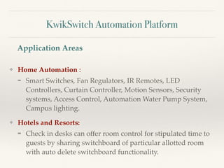 KwikSwitch Automation Platform
❖ Home Automation :
➡ Smart Switches, Fan Regulators, IR Remotes, LED
Controllers, Curtain Controller, Motion Sensors, Security
systems, Access Control, Automation Water Pump System,
Campus lighting.
❖ Hotels and Resorts:
➡ Check in desks can offer room control for stipulated time to
guests by sharing switchboard of particular allotted room
with auto delete switchboard functionality.
Application Areas
 