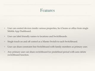 Features
❖ User can control devices inside various properties, be it home or ofﬁce from single
Mobile App Dashboard.
❖ User can label friendly names to locations and Switchboards.
❖ Single touch on and off control as a Master Switch to each Switchboard.
❖ User can share constraint free Switchboard with family members as primary user.
❖ Any primary user can share switchboard for predeﬁned period with auto delete
switchboard function.
 