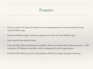 Features
❖ Device control on Smart Switches is not compromised in case of technical issues
using Mobile App.
❖ Each Switchboard gets software updates over the air from Mobile App.
❖ Each control has inbuilt timer.
❖ Once KwikSwitch Switchboard installed, add-on products like Motion Sensors, LED
controller, IR Remote controller can be integrated as per requirement.
❖ KwikSwitch offers you unit consumption chart for energy saving awareness.
 