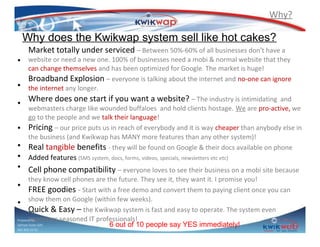 Why?

Why does the Kwikwap system sell like hot cakes?
Market totally under serviced – Between 50%-60% of all businesses don’t have a

• website or need a new one. 100% of businesses need a mobi & normal website that they
•
•
•

can change themselves and has been optimized for Google. The market is huge!
Broadband Explosion – everyone is talking about the internet and no-one can ignore
the internet any longer.

Where does one start if you want a website? – The industry is intimidating and

webmasters charge like wounded buffaloes and hold clients hostage. We are pro-active, we
go to the people and we talk their language!
Pricing – our price puts us in reach of everybody and it is way cheaper than anybody else in
the business (and Kwikwap has MANY more features than any other system)!
Real tangible benefits - they will be found on Google & their docs available on phone

•
• Added features (SMS system, docs, forms, videos, specials, newsletters etc etc)
• Cell phone compatibility – everyone loves to see their business on a mobi site because
they know cell phones are the future. They see it, they want it. I promise you!
• FREE goodies - Start with a free demo and convert them to paying client once you can
• show them on Google (within few weeks).
Quick & Easy – the Kwikwap system is fast and easy to operate. The system even
impresses seasoned IT professionals!
Prepared by
Sphiwe Dube (SA)
6 out of 10 people say YES immediately!
083 820 20 95

 