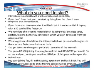 What do you
need?

What do you need to start?

Internet access, preferably with a fast connection such as 3G, ADSL

• If you don’t have that, you can start by doing it on the clients’ own
• computers or at an internet café.
•
•
•
•
•
•

If you have your own computer it will help but it is not essential. A Laptop
with a 3G card will be first prize.
We have lots of marketing material such as pamphlets, business cards,
posters, folders, banners & car stickers which you can download from the
Agents portal.
We also get sales leads from the internet which we pass on to the agents in
the area on a first-come-first-serve basis.
You get access to the Agents portal that contains all the manuals.
You pay a R2,500 joining / training fee upfront and R150+VAT per month for
access and you can stop at any time. R100pm of this goes to the agent that
trained you.
Pay your joining fee, fill in the Agency agreement and fax it back. You will
then get your Agent code and a training session will be arranged.

Prepared by
Sphiwe Dube (SA)
083 820 20 95

You can start making money after a few hours of training!

 