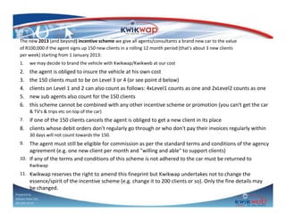 The new 2013 (and beyond) incentive scheme we give all agents/consultants a brand new car to the value
of R100,000 if the agent signs up 150 new clients in a rolling 12 month period (that's about 3 new clients
per week) starting from 1 January 2013:
1.

we may decide to brand the vehicle with Kwikwap/Kwikweb at our cost

2.
3.
4.
5.
6.

the agent is obliged to insure the vehicle at his own cost
the 150 clients must to be on Level 3 or 4 (or see point d below)
clients on Level 1 and 2 can also count as follows: 4xLevel1 counts as one and 2xLevel2 counts as one
new sub agents also count for the 150 clients
this scheme cannot be combined with any other incentive scheme or promotion (you can't get the car
& TV's & trips etc on top of the car)

if one of the 150 clients cancels the agent is obliged to get a new client in its place
8. clients whose debit orders don't regularly go through or who don't pay their invoices regularly within
7.

30 days will not count towards the 150.

The agent must still be eligible for commission as per the standard terms and conditions of the agency
agreement (e.g. one new client per month and "willing and able" to support clients)
10. If any of the terms and conditions of this scheme is not adhered to the car must be returned to
9.

Kwikwap
11. Kwikwap reserves the right to amend this fineprint but Kwikwap undertakes not to change the

essence/spirit of the incentive scheme (e.g. change it to 200 clients or so). Only the fine details may
be changed.

Prepared by
Sphiwe Dube (SA)
083 820 20 95

 