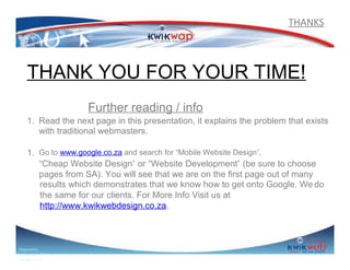 THANKS

THANK YOU FOR YOUR TIME!
Further reading / info
1. Read the next page in this presentation, it explains the problem that exists
with traditional webmasters.
1. Go to www.google.co.za and search for “Mobile Website Design”,
“Cheap Website Design” or “Website Development” (be sure to choose
pages from SA). You will see that we are on the first page out of many
results which demonstrates that we know how to get onto Google. We do
the same for our clients. For More Info Visit us at
http://www.kwikwebdesign.co.za.

Prepared by
Sphiwe Dube (SA)
083 820 20 95

 