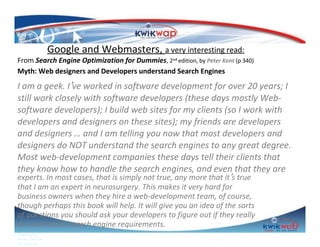 Google and Webmasters, a very interesting read:

From Search Engine Optimization for Dummies, 2nd edition, by Peter Kent (p 340)
Myth: Web designers and Developers understand Search Engines

I am a geek. I’ve worked in software development for over 20 years; I
still work closely with software developers (these days mostly Websoftware developers); I build web sites for my clients (so I work with
developers and designers on these sites); my friends are developers
and designers … and I am telling you now that most developers and
designers do NOT understand the search engines to any great degree.
Most web-development companies these days tell their clients that
they know how to handle the search engines, and even that they are
experts. In most cases, that is simply not true, any more that it’s true
that I am an expert in neurosurgery. This makes it very hard for
business owners when they hire a web-development team, of course,
though perhaps this book will help. It will give you an idea of the sorts
of questions you should ask your developers to figure out if they really
do understand search engine requirements.
Prepared by
Sphiwe Dube (SA)
083 820 20 95

 
