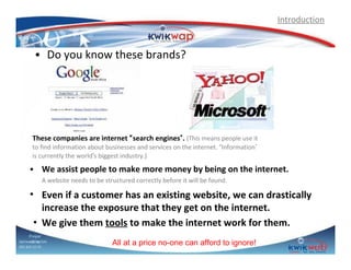 Introduction

• Do you know these brands?

These companies are internet “search engines”. (This means people use it
to find information about businesses and services on the internet. “Information”
is currently the world’s biggest industry.)

• We assist people to make more money by being on the internet.
A website needs to be structured correctly before it will be found.

• Even if a customer has an existing website, we can drastically
increase the exposure that they get on the internet.
• We give them tools to make the internet work for them.
Prepar
Sphiweed by (SA)
Dube
083 820 20 95

All at a price no-one can afford to ignore!

 