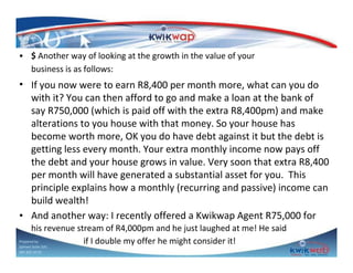 • $ Another way of looking at the growth in the value of your
business is as follows:

• If you now were to earn R8,400 per month more, what can you do
with it? You can then afford to go and make a loan at the bank of
say R750,000 (which is paid off with the extra R8,400pm) and make
alterations to you house with that money. So your house has
become worth more, OK you do have debt against it but the debt is
getting less every month. Your extra monthly income now pays off
the debt and your house grows in value. Very soon that extra R8,400
per month will have generated a substantial asset for you. This
principle explains how a monthly (recurring and passive) income can
build wealth!
• And another way: I recently offered a Kwikwap Agent R75,000 for
his revenue stream of R4,000pm and he just laughed at me! He said
Prepared by
if I double my offer he might consider it!
Sphiwe Dube (SA)
083 820 20 95

 